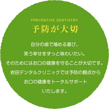  preventive dentistry 予防が大切 自分の歯で噛める喜び、笑う幸せをずっと味わいたい。そのためにはお口の健康を守ることが大切です。岩田デンタルクリニックでは予防の観点からお口の健康をトータルサポートいたします。