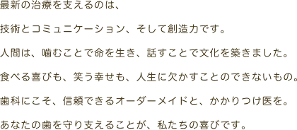 最新の治療を支えるのは、技術とコミュニケーション、そして創造力です。人間は、噛むことで命を生き、話すことで文化を築きました。食べる喜びも、笑う幸せも、人生に欠くことのできないもの。歯科にこそ、信頼できるオーダーメイドと、かかりつけ医を。あなたの歯を守り支えることが、私たちの喜びです。